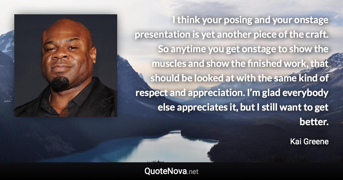 I think your posing and your onstage presentation is yet another piece of the craft. So anytime you get onstage to show the muscles and show the finished work, that should be looked at with the same kind of respect and appreciation. I’m glad everybody else appreciates it, but I still want to get better. - Kai Greene quote