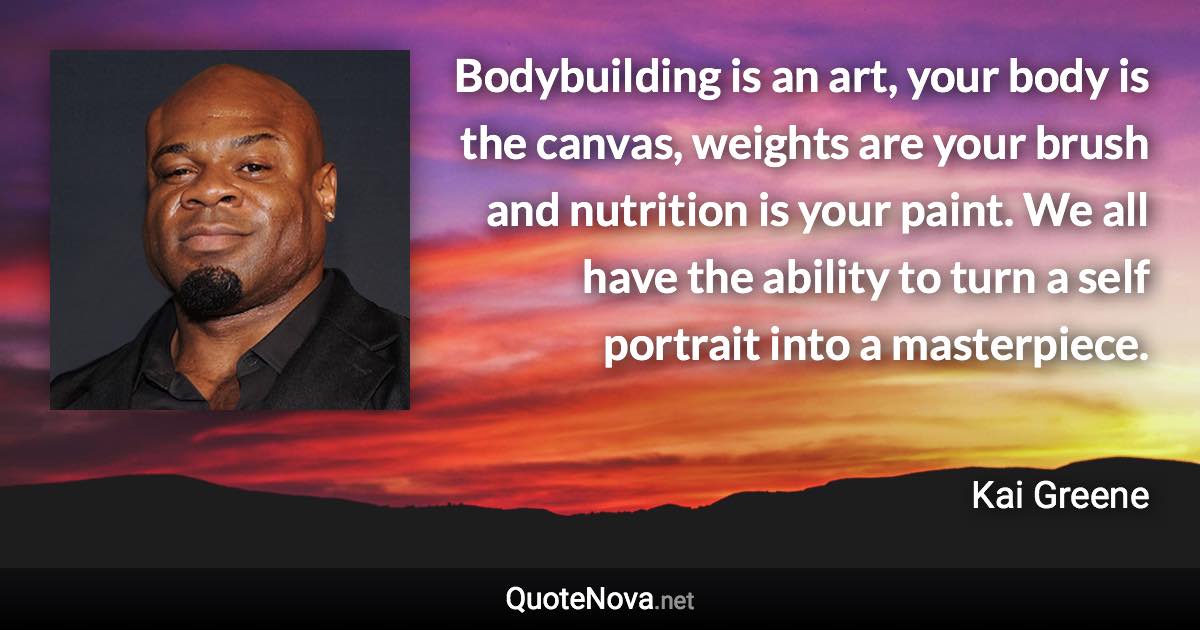 Bodybuilding is an art, your body is the canvas, weights are your brush and nutrition is your paint. We all have the ability to turn a self portrait into a masterpiece. - Kai Greene quote