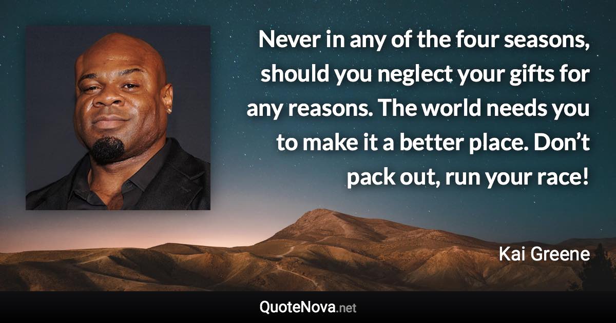 Never in any of the four seasons, should you neglect your gifts for any reasons. The world needs you to make it a better place. Don’t pack out, run your race! - Kai Greene quote