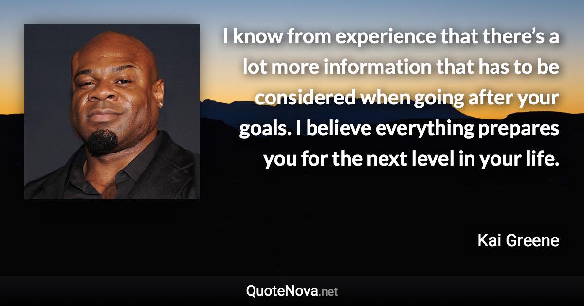 I know from experience that there’s a lot more information that has to be considered when going after your goals. I believe everything prepares you for the next level in your life. - Kai Greene quote