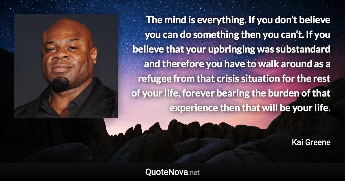 The mind is everything. If you don’t believe you can do something then you can’t. If you believe that your upbringing was substandard and therefore you have to walk around as a refugee from that crisis situation for the rest of your life, forever bearing the burden of that experience then that will be your life. - Kai Greene quote