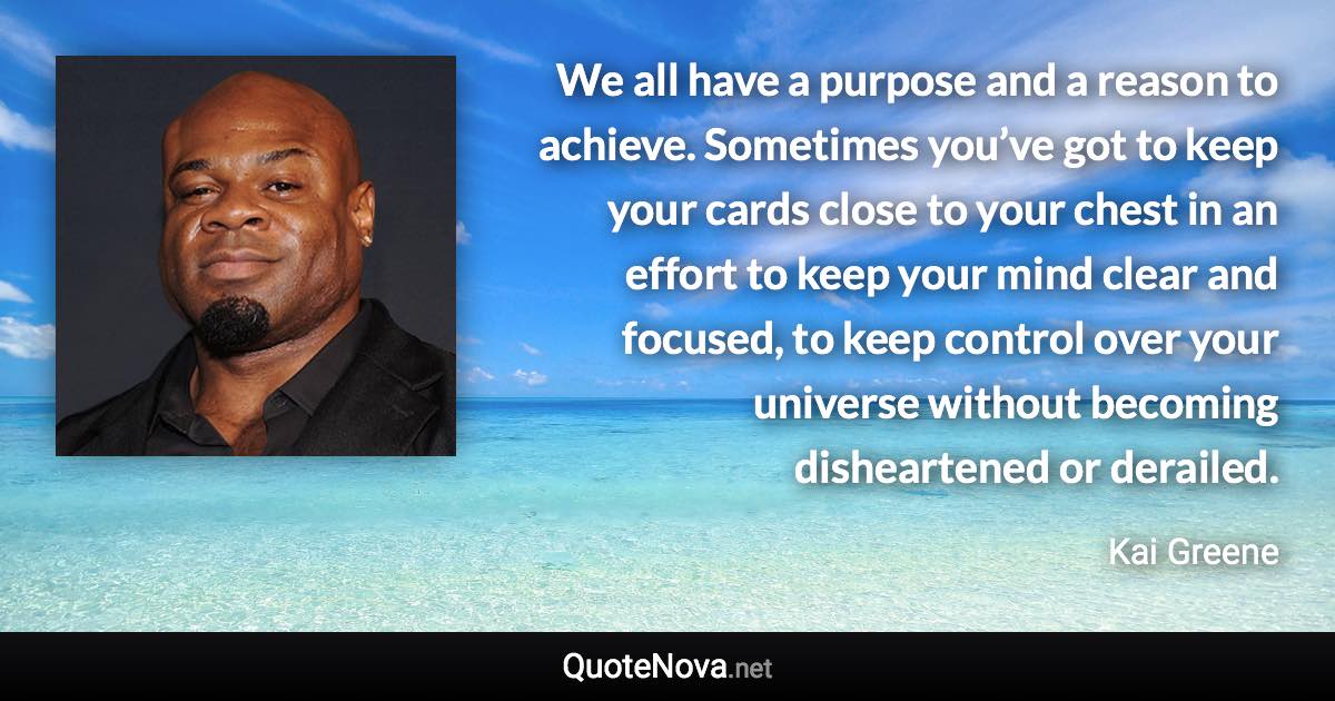 We all have a purpose and a reason to achieve. Sometimes you’ve got to keep your cards close to your chest in an effort to keep your mind clear and focused, to keep control over your universe without becoming disheartened or derailed. - Kai Greene quote