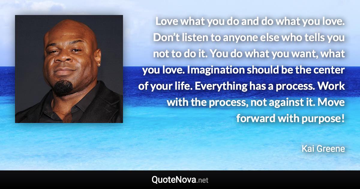 Love what you do and do what you love. Don’t listen to anyone else who tells you not to do it. You do what you want, what you love. Imagination should be the center of your life. Everything has a process. Work with the process, not against it. Move forward with purpose! - Kai Greene quote