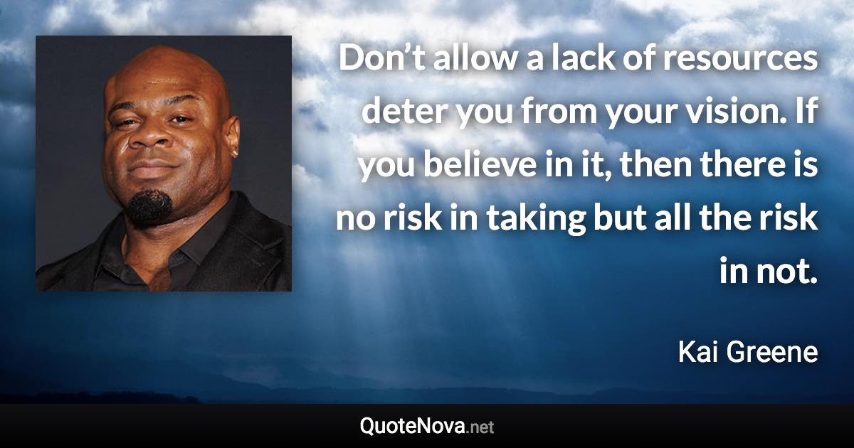 Don’t allow a lack of resources deter you from your vision. If you believe in it, then there is no risk in taking but all the risk in not. - Kai Greene quote