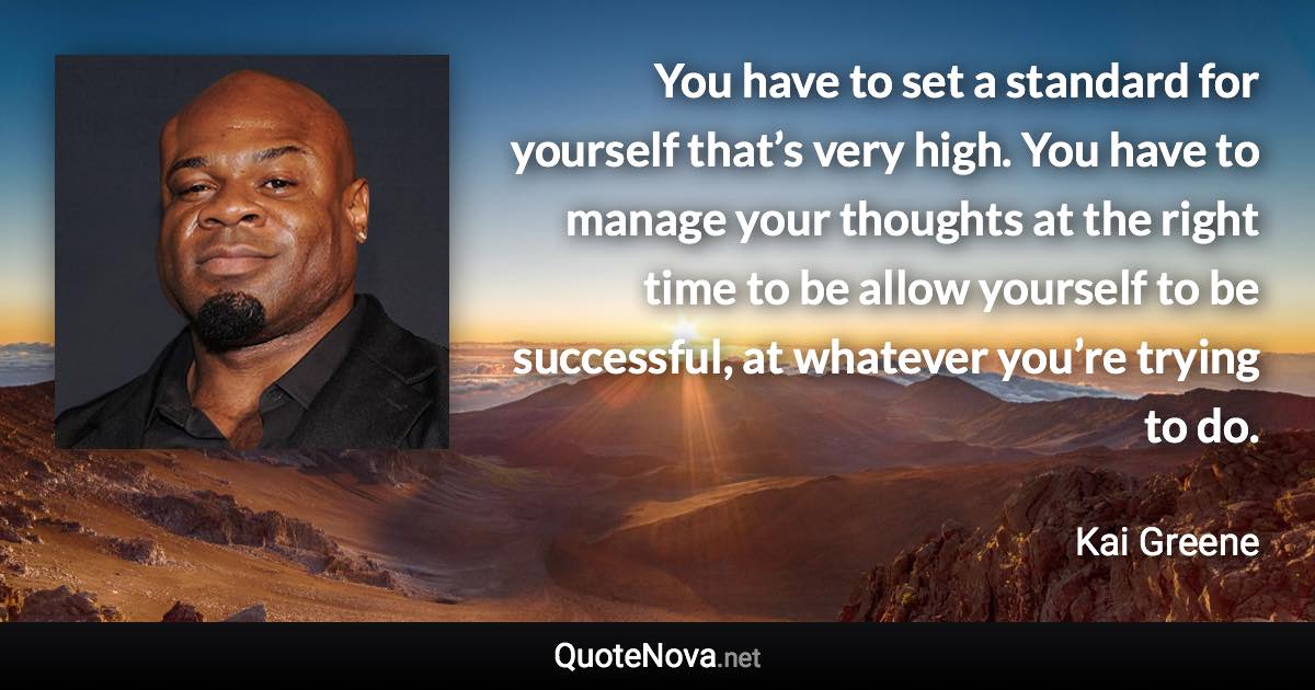 You have to set a standard for yourself that’s very high. You have to manage your thoughts at the right time to be allow yourself to be successful, at whatever you’re trying to do. - Kai Greene quote