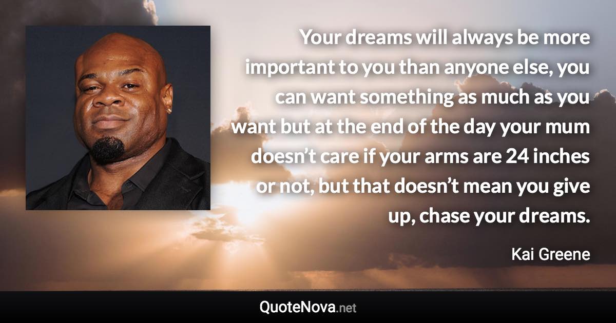 Your dreams will always be more important to you than anyone else, you can want something as much as you want but at the end of the day your mum doesn’t care if your arms are 24 inches or not, but that doesn’t mean you give up, chase your dreams. - Kai Greene quote