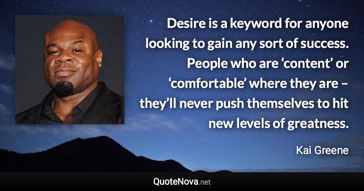 Desire is a keyword for anyone looking to gain any sort of success. People who are ‘content’ or ‘comfortable’ where they are – they’ll never push themselves to hit new levels of greatness. - Kai Greene quote