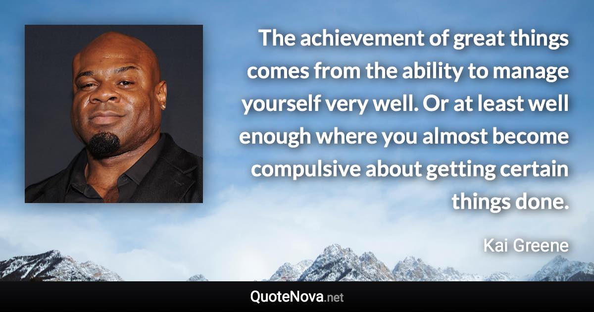 The achievement of great things comes from the ability to manage yourself very well. Or at least well enough where you almost become compulsive about getting certain things done. - Kai Greene quote