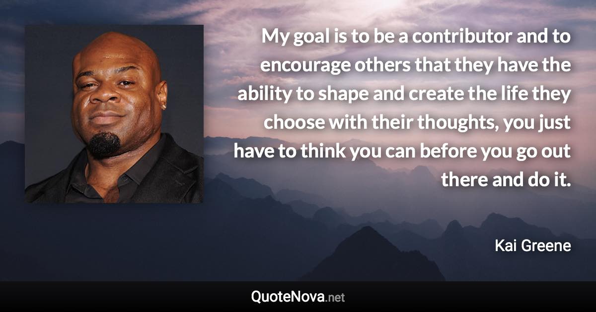 My goal is to be a contributor and to encourage others that they have the ability to shape and create the life they choose with their thoughts, you just have to think you can before you go out there and do it. - Kai Greene quote