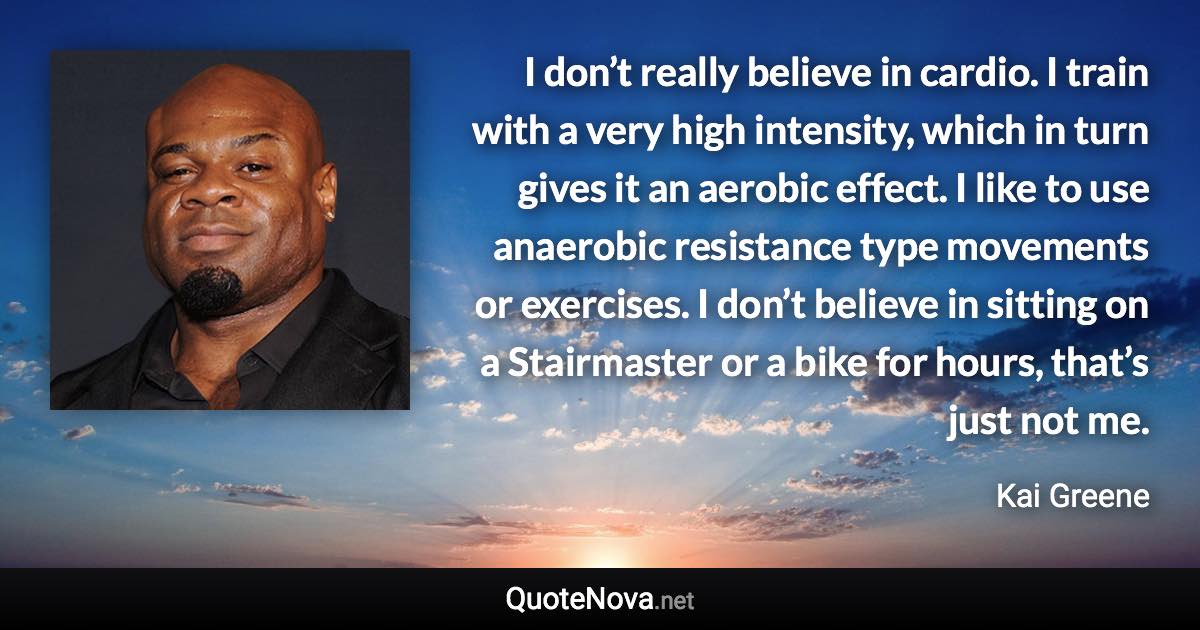 I don’t really believe in cardio. I train with a very high intensity, which in turn gives it an aerobic effect. I like to use anaerobic resistance type movements or exercises. I don’t believe in sitting on a Stairmaster or a bike for hours, that’s just not me. - Kai Greene quote