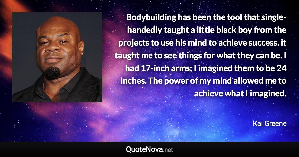 Bodybuilding has been the tool that single-handedly taught a little black boy from the projects to use his mind to achieve success. it taught me to see things for what they can be. I had 17-inch arms; I imagined them to be 24 inches. The power of my mind allowed me to achieve what I imagined. - Kai Greene quote