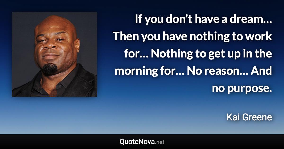 If you don’t have a dream… Then you have nothing to work for… Nothing to get up in the morning for… No reason… And no purpose. - Kai Greene quote