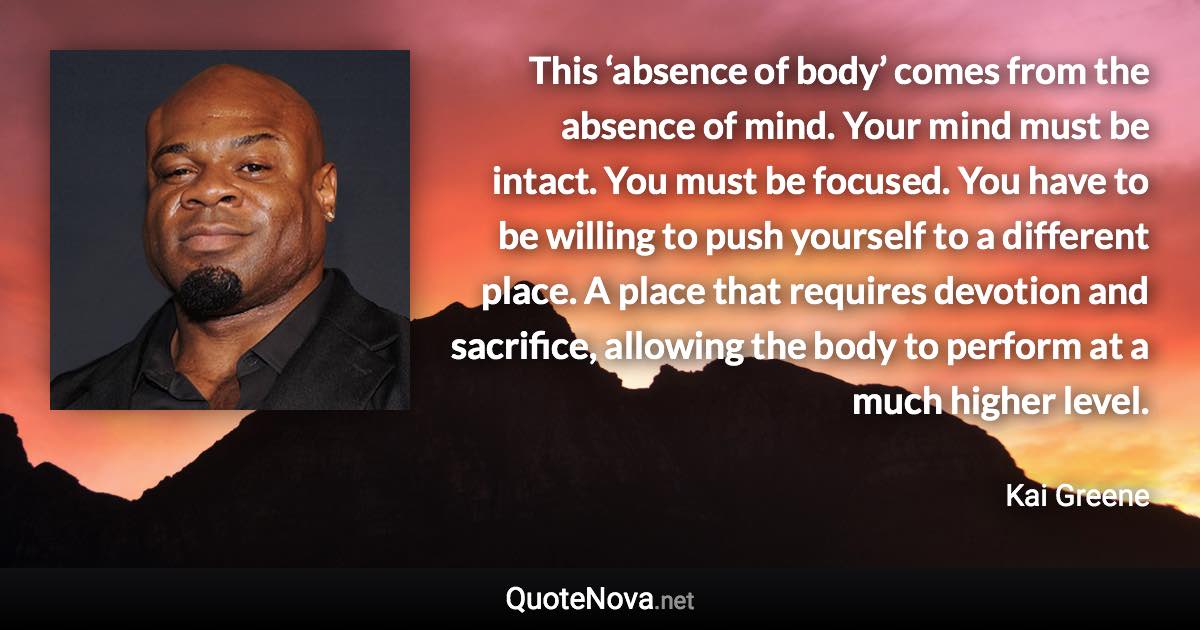 This ‘absence of body’ comes from the absence of mind. Your mind must be intact. You must be focused. You have to be willing to push yourself to a different place. A place that requires devotion and sacrifice, allowing the body to perform at a much higher level. - Kai Greene quote