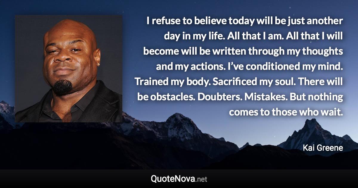 I refuse to believe today will be just another day in my life. All that I am. All that I will become will be written through my thoughts and my actions. I’ve conditioned my mind. Trained my body. Sacrificed my soul. There will be obstacles. Doubters. Mistakes. But nothing comes to those who wait. - Kai Greene quote