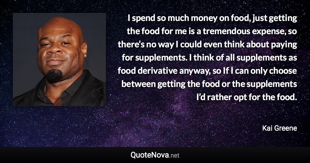 I spend so much money on food, just getting the food for me is a tremendous expense, so there’s no way I could even think about paying for supplements. I think of all supplements as food derivative anyway, so If I can only choose between getting the food or the supplements I’d rather opt for the food. - Kai Greene quote