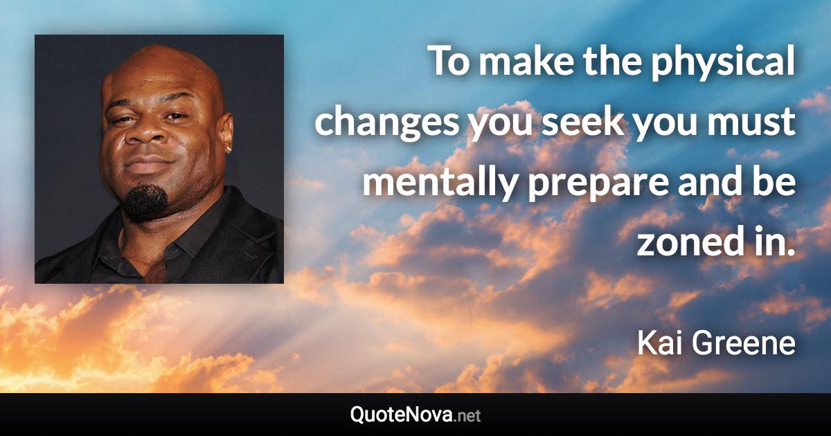 To make the physical changes you seek you must mentally prepare and be zoned in. - Kai Greene quote