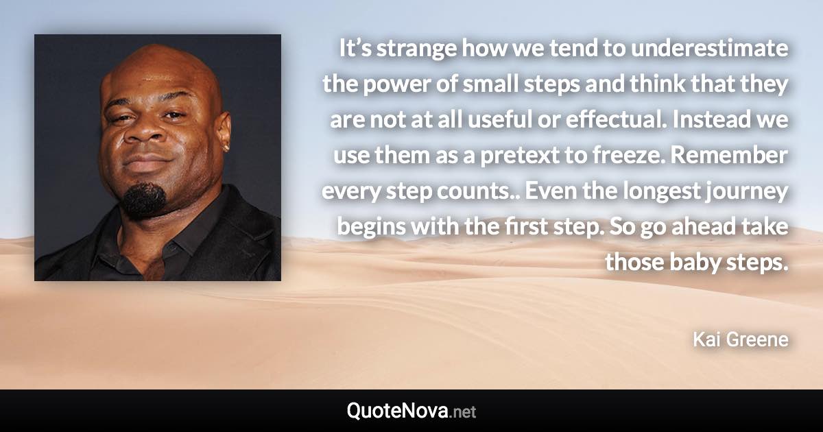 It’s strange how we tend to underestimate the power of small steps and think that they are not at all useful or effectual. Instead we use them as a pretext to freeze. Remember every step counts.. Even the longest journey begins with the first step. So go ahead take those baby steps. - Kai Greene quote