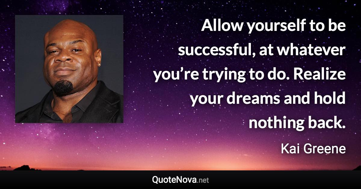 Allow yourself to be successful, at whatever you’re trying to do. Realize your dreams and hold nothing back. - Kai Greene quote