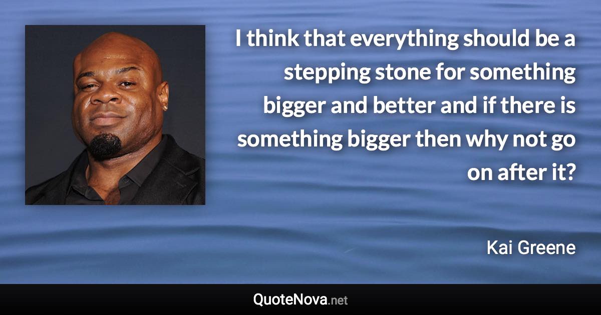 I think that everything should be a stepping stone for something bigger and better and if there is something bigger then why not go on after it? - Kai Greene quote