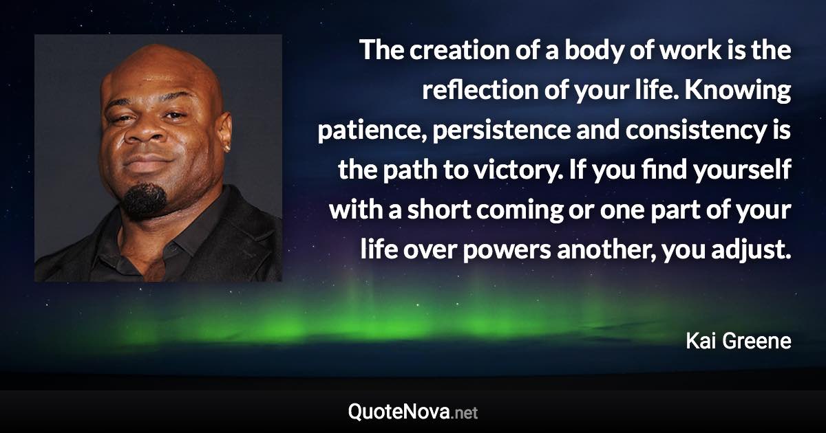 The creation of a body of work is the reflection of your life. Knowing patience, persistence and consistency is the path to victory. If you find yourself with a short coming or one part of your life over powers another, you adjust. - Kai Greene quote