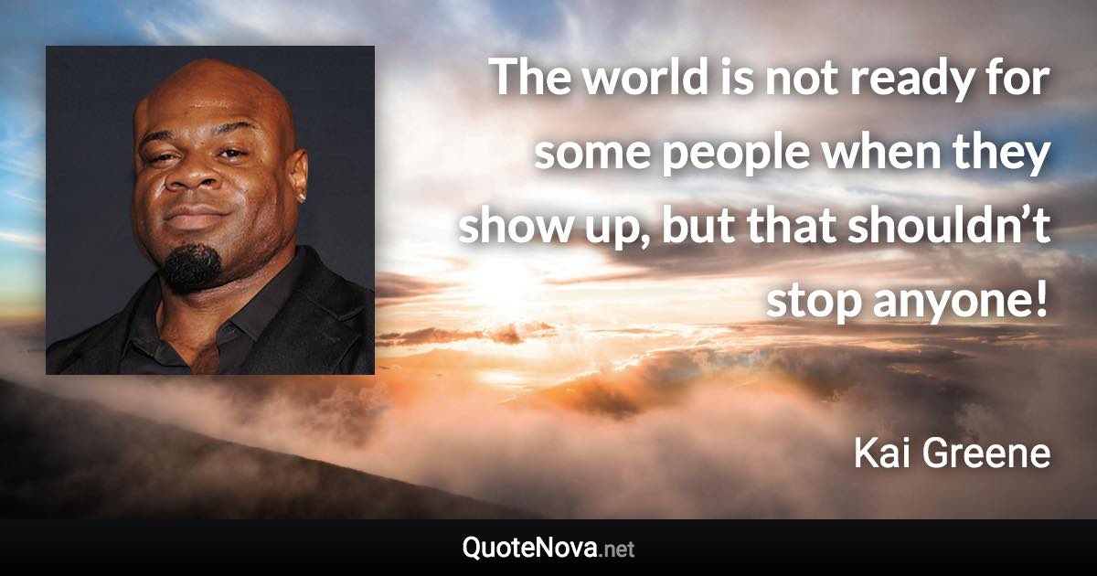 The world is not ready for some people when they show up, but that shouldn’t stop anyone! - Kai Greene quote