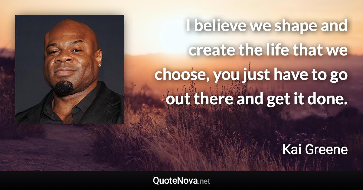 I believe we shape and create the life that we choose, you just have to go out there and get it done. - Kai Greene quote