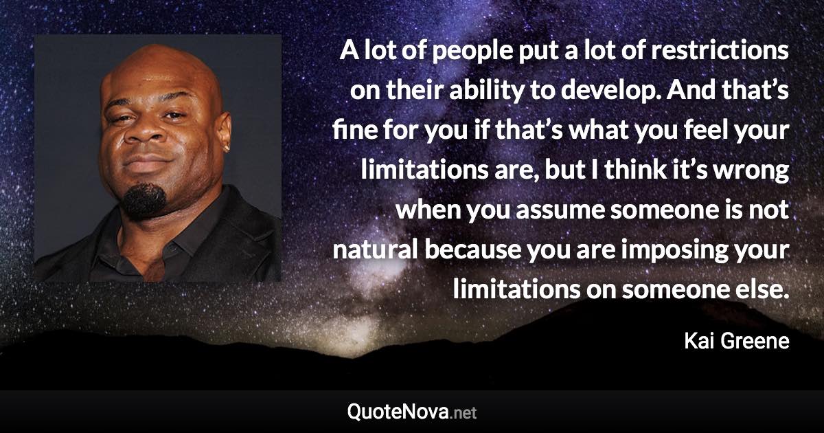 A lot of people put a lot of restrictions on their ability to develop. And that’s fine for you if that’s what you feel your limitations are, but I think it’s wrong when you assume someone is not natural because you are imposing your limitations on someone else. - Kai Greene quote