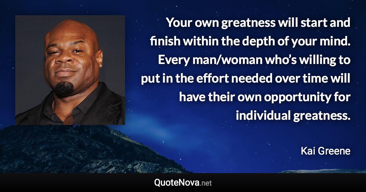 Your own greatness will start and finish within the depth of your mind. Every man/woman who’s willing to put in the effort needed over time will have their own opportunity for individual greatness. - Kai Greene quote