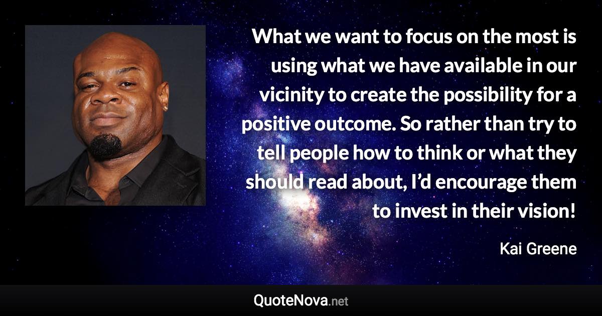 What we want to focus on the most is using what we have available in our vicinity to create the possibility for a positive outcome. So rather than try to tell people how to think or what they should read about, I’d encourage them to invest in their vision! - Kai Greene quote