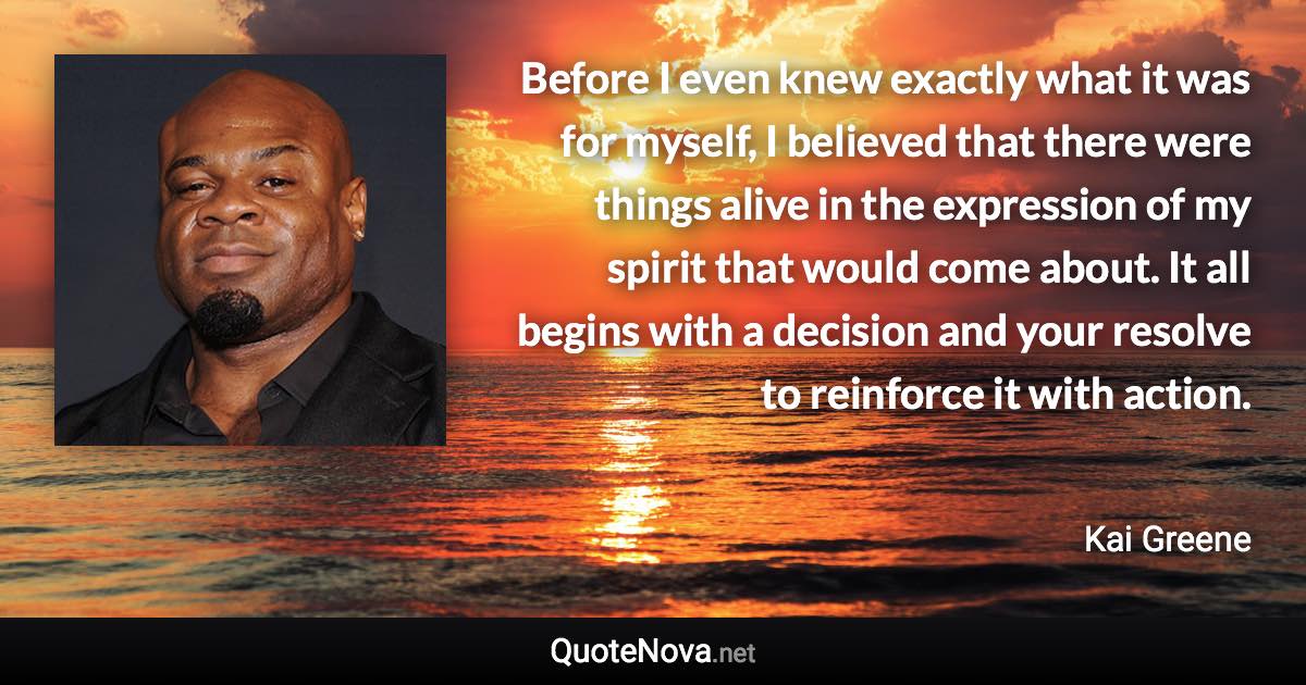 Before I even knew exactly what it was for myself, I believed that there were things alive in the expression of my spirit that would come about. It all begins with a decision and your resolve to reinforce it with action. - Kai Greene quote