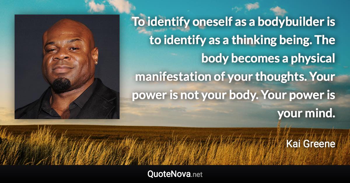 To identify oneself as a bodybuilder is to identify as a thinking being. The body becomes a physical manifestation of your thoughts. Your power is not your body. Your power is your mind. - Kai Greene quote