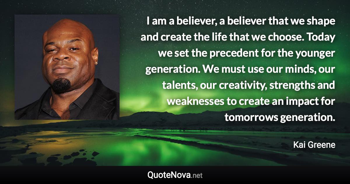 I am a believer, a believer that we shape and create the life that we choose. Today we set the precedent for the younger generation. We must use our minds, our talents, our creativity, strengths and weaknesses to create an impact for tomorrows generation. - Kai Greene quote