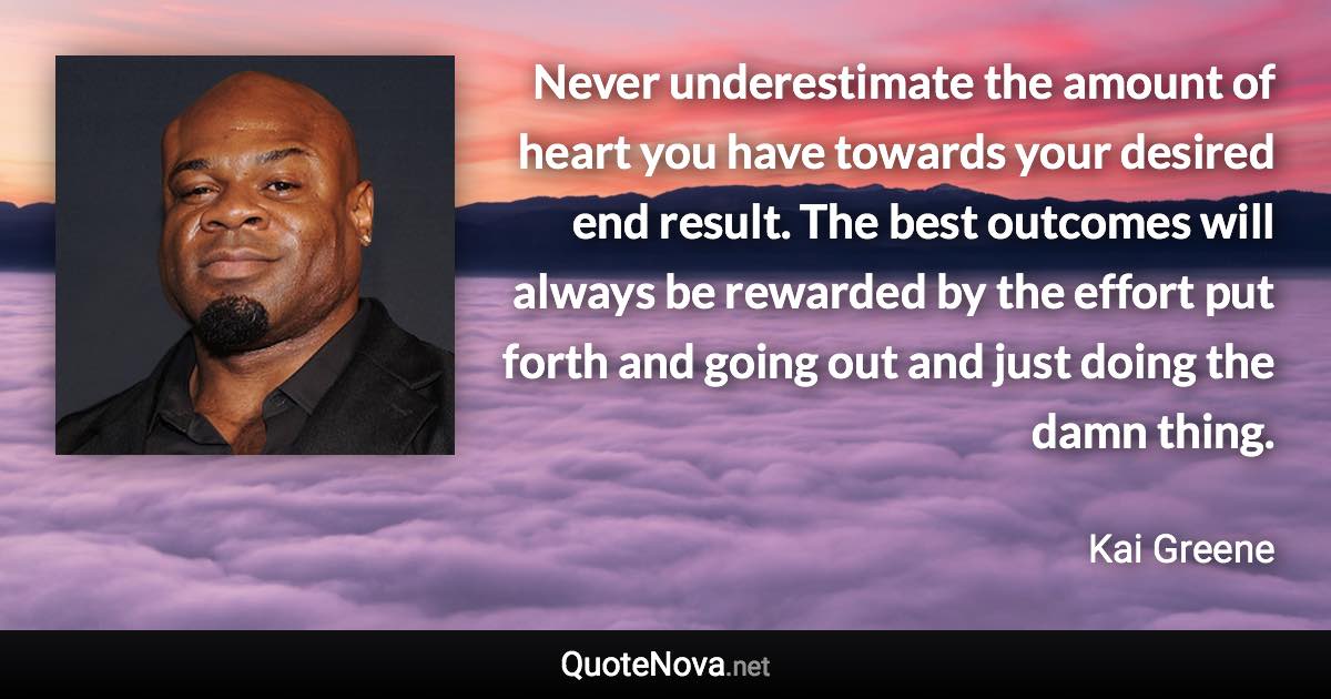 Never underestimate the amount of heart you have towards your desired end result. The best outcomes will always be rewarded by the effort put forth and going out and just doing the damn thing. - Kai Greene quote
