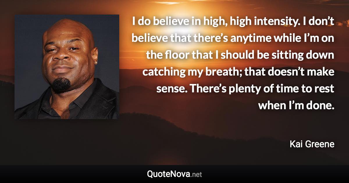 I do believe in high, high intensity. I don’t believe that there’s anytime while I’m on the floor that I should be sitting down catching my breath; that doesn’t make sense. There’s plenty of time to rest when I’m done. - Kai Greene quote