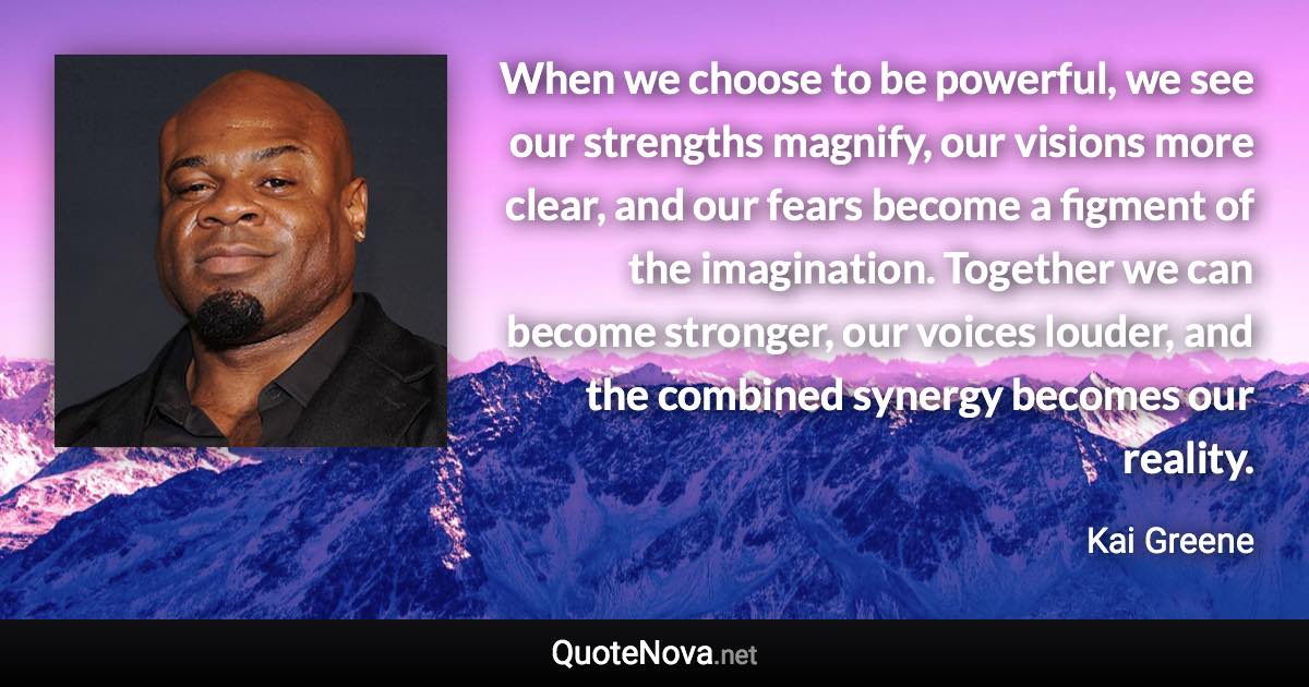 When we choose to be powerful, we see our strengths magnify, our visions more clear, and our fears become a figment of the imagination. Together we can become stronger, our voices louder, and the combined synergy becomes our reality. - Kai Greene quote