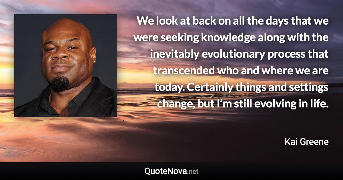 We look at back on all the days that we were seeking knowledge along with the inevitably evolutionary process that transcended who and where we are today. Certainly things and settings change, but I’m still evolving in life. - Kai Greene quote