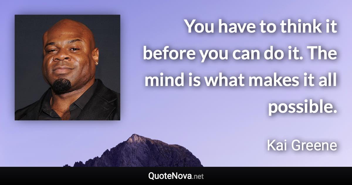 You have to think it before you can do it. The mind is what makes it all possible. - Kai Greene quote