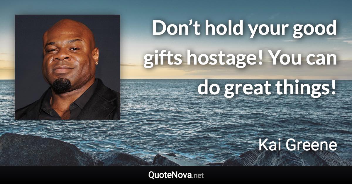 Don’t hold your good gifts hostage! You can do great things! - Kai Greene quote