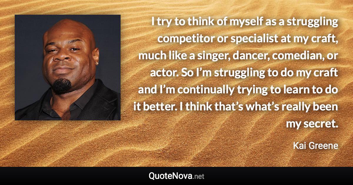 I try to think of myself as a struggling competitor or specialist at my craft, much like a singer, dancer, comedian, or actor. So I’m struggling to do my craft and I’m continually trying to learn to do it better. I think that’s what’s really been my secret. - Kai Greene quote