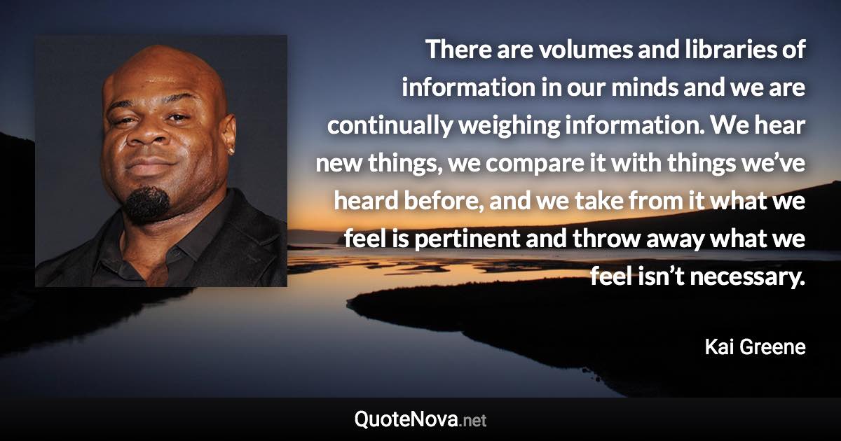 There are volumes and libraries of information in our minds and we are continually weighing information. We hear new things, we compare it with things we’ve heard before, and we take from it what we feel is pertinent and throw away what we feel isn’t necessary. - Kai Greene quote