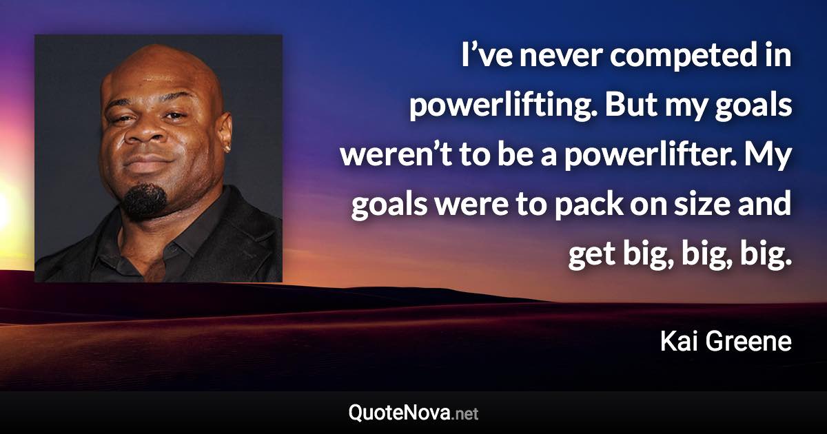 I’ve never competed in powerlifting. But my goals weren’t to be a powerlifter. My goals were to pack on size and get big, big, big. - Kai Greene quote