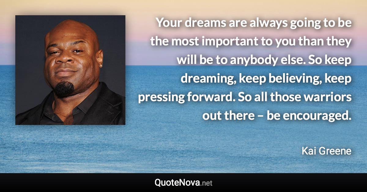 Your dreams are always going to be the most important to you than they will be to anybody else. So keep dreaming, keep believing, keep pressing forward. So all those warriors out there – be encouraged. - Kai Greene quote