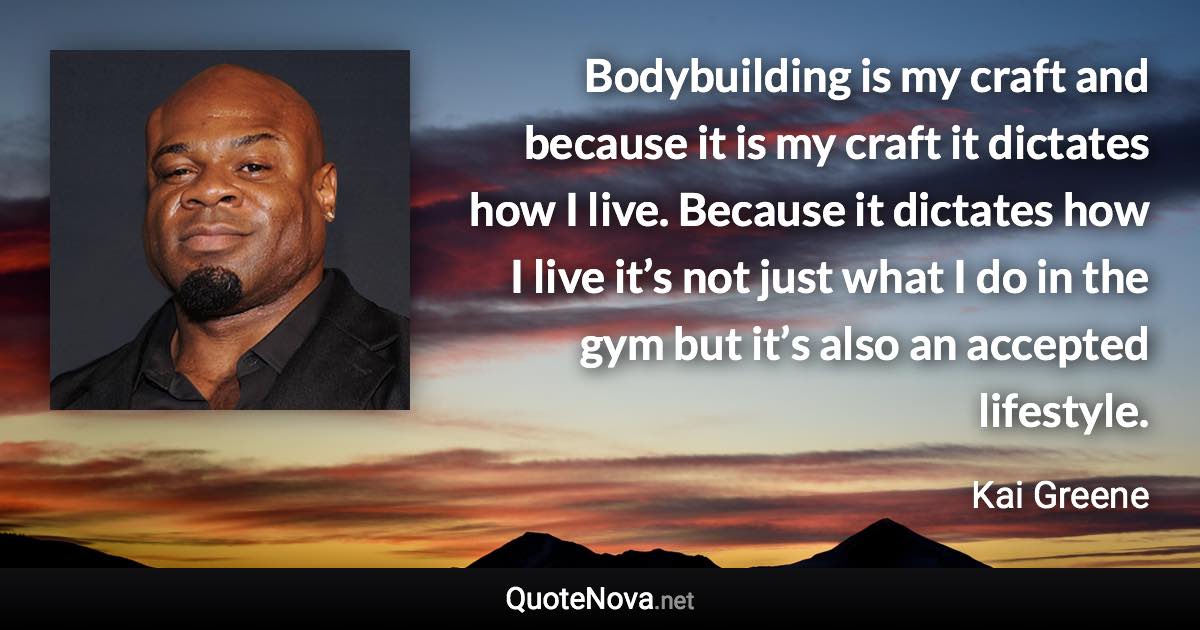 Bodybuilding is my craft and because it is my craft it dictates how I live. Because it dictates how I live it’s not just what I do in the gym but it’s also an accepted lifestyle. - Kai Greene quote