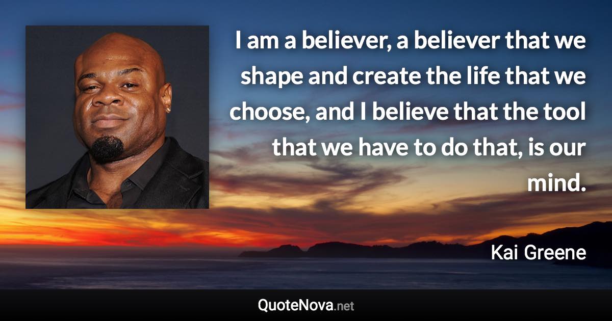 I am a believer, a believer that we shape and create the life that we choose, and I believe that the tool that we have to do that, is our mind. - Kai Greene quote