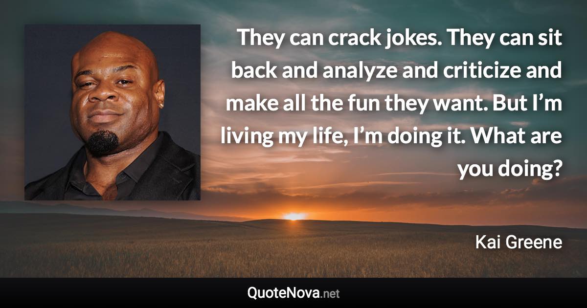 They can crack jokes. They can sit back and analyze and criticize and make all the fun they want. But I’m living my life, I’m doing it. What are you doing? - Kai Greene quote