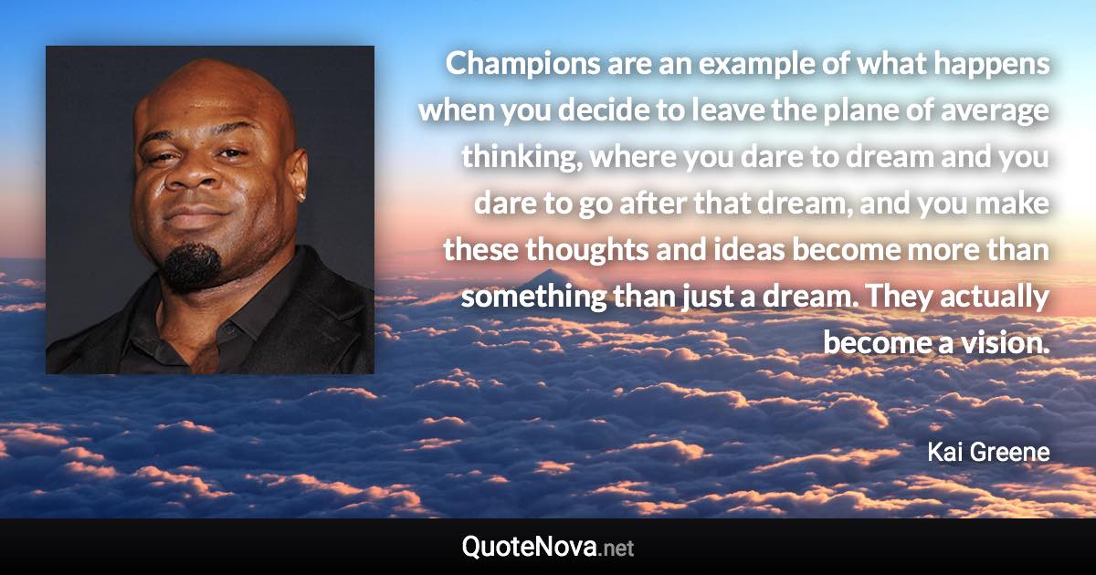 Champions are an example of what happens when you decide to leave the plane of average thinking, where you dare to dream and you dare to go after that dream, and you make these thoughts and ideas become more than something than just a dream. They actually become a vision. - Kai Greene quote