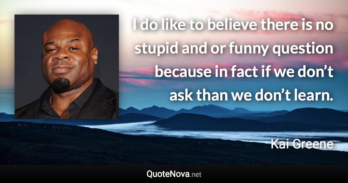 I do like to believe there is no stupid and or funny question because in fact if we don’t ask than we don’t learn. - Kai Greene quote