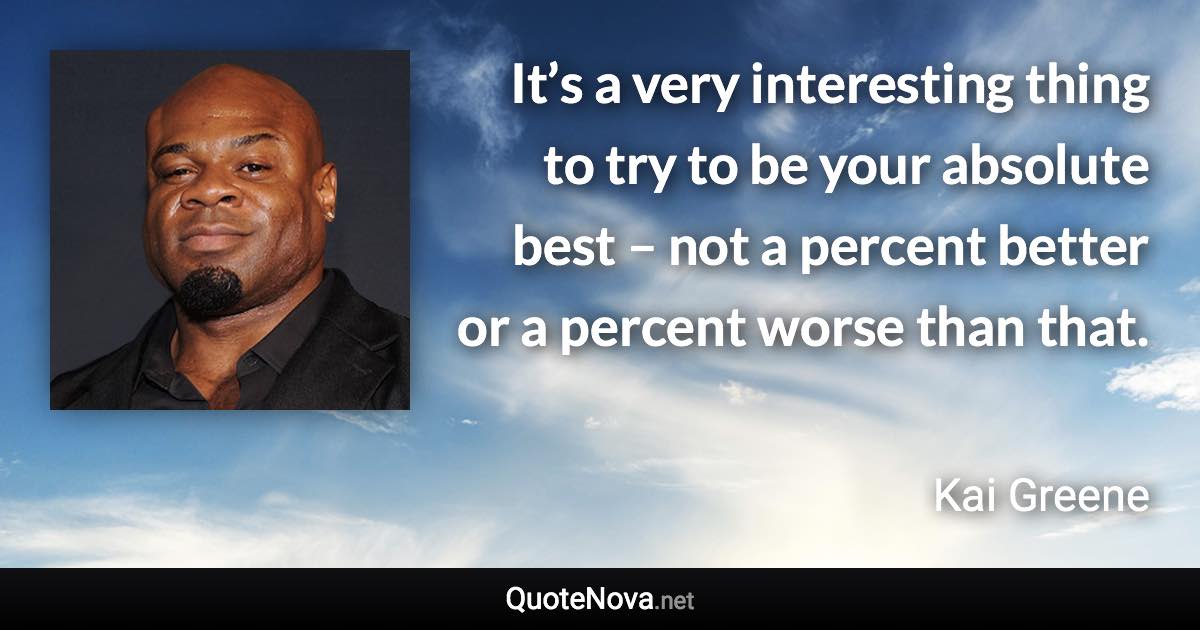 It’s a very interesting thing to try to be your absolute best – not a percent better or a percent worse than that. - Kai Greene quote