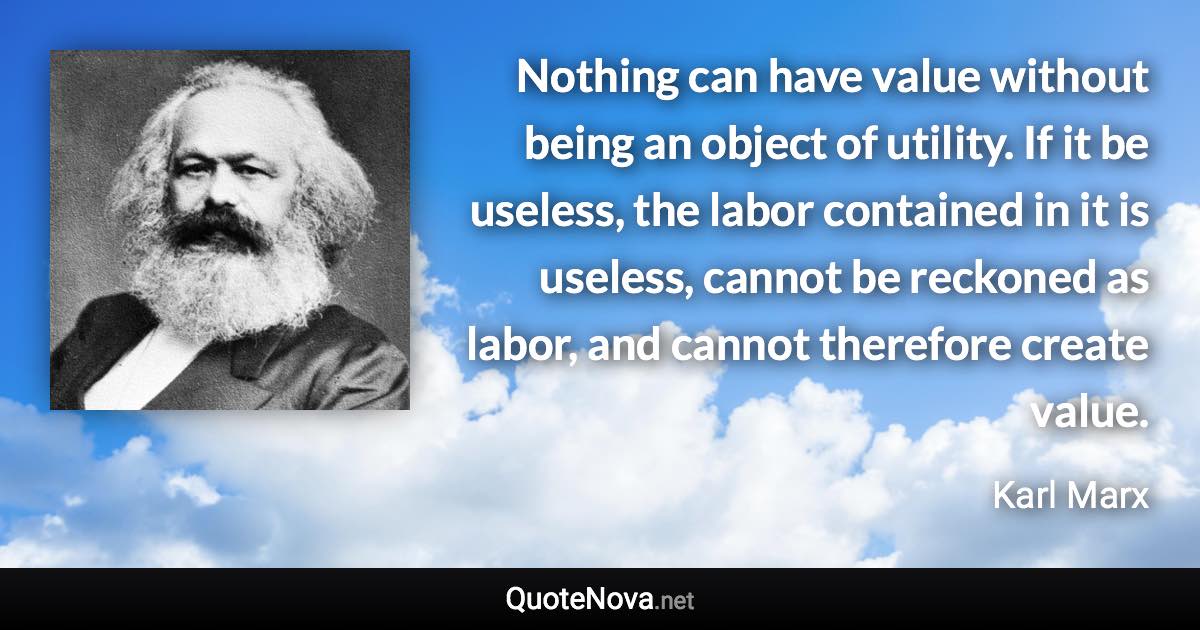 Nothing can have value without being an object of utility. If it be useless, the labor contained in it is useless, cannot be reckoned as labor, and cannot therefore create value. - Karl Marx quote