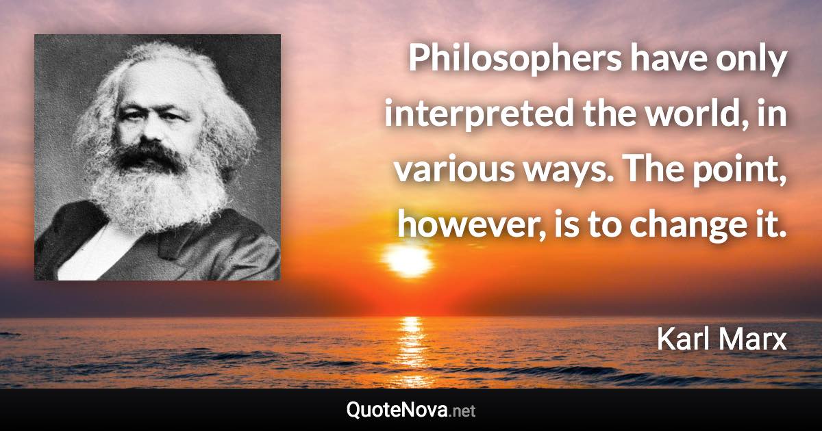 Philosophers have only interpreted the world, in various ways. The point, however, is to change it. - Karl Marx quote